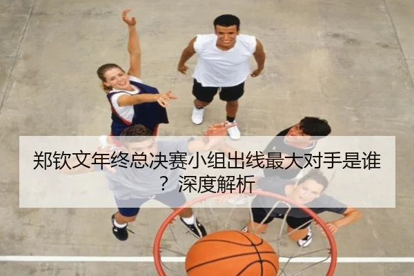 郑钦文年终总决赛小组出线最大对手是谁？深度解析
